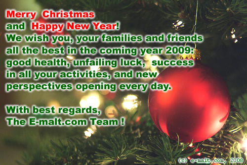 Merry Christmas and Happy New Year! 
We wish you and your families and friends 
all the best in the coming year 2009: 
good health, unfailing luck,  success 
in all your activities, and new perspectives 
opening every day. 
With best wishes,
The E-malt.com Team ! 